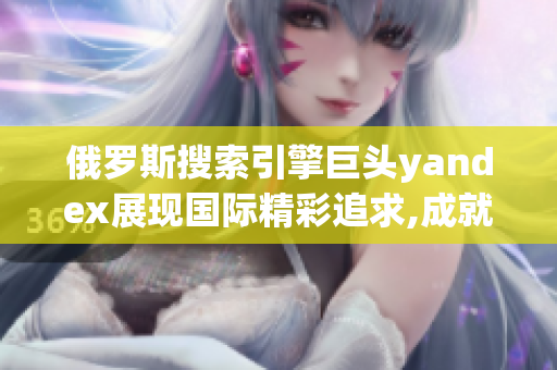 俄罗斯搜索引擎巨头yandex展现国际精彩追求,成就引擎梦想