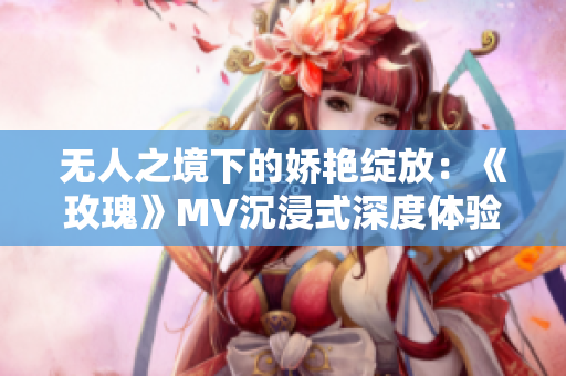 无人之境下的娇艳绽放：《玫瑰》MV沉浸式深度体验