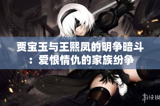 贾宝玉与王熙凤的明争暗斗：爱恨情仇的家族纷争