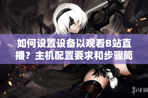 如何设置设备以观看B站直播？主机配置要求和步骤简介