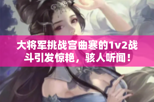 大将军挑战宫曲寒的1v2战斗引发惊艳，骇人听闻！