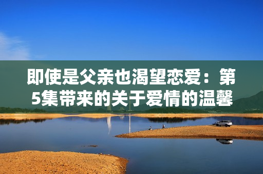 即使是父亲也渴望恋爱：第5集带来的关于爱情的温馨故事