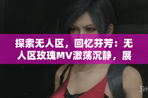 探索无人区，回忆芬芳：无人区玫瑰MV激荡沉静，展现迷离魅力！