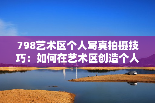 798艺术区个人写真拍摄技巧：如何在艺术区创造个人独特风采