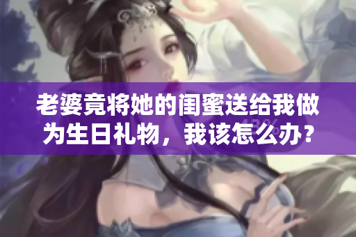 老婆竟将她的闺蜜送给我做为生日礼物，我该怎么办？