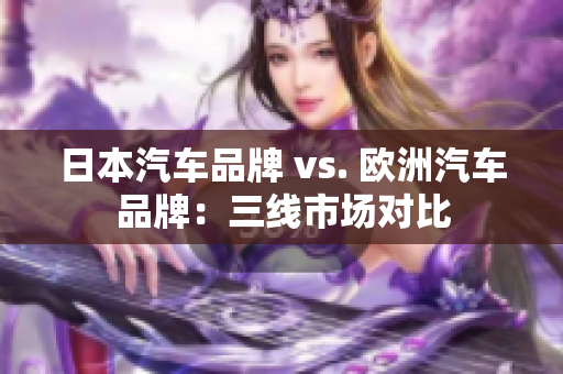 日本汽车品牌 vs. 欧洲汽车品牌：三线市场对比