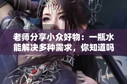 老师分享小众好物：一瓶水能解决多种需求，你知道吗？