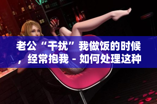 老公“干扰”我做饭的时候，经常抱我 - 如何处理这种情况？