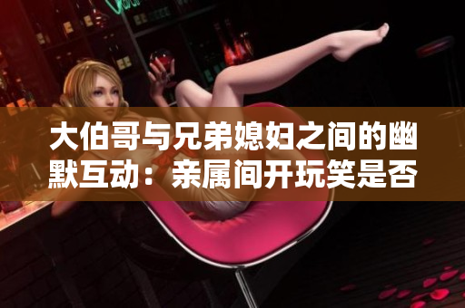 大伯哥与兄弟媳妇之间的幽默互动：亲属间开玩笑是否恰当？