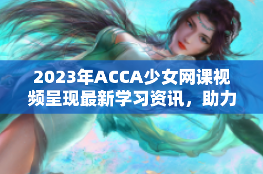 2023年ACCA少女网课视频呈现最新学习资讯，助力学员成就财会梦想