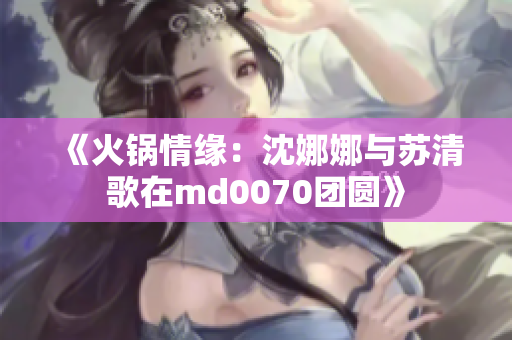 《火锅情缘：沈娜娜与苏清歌在md0070团圆》