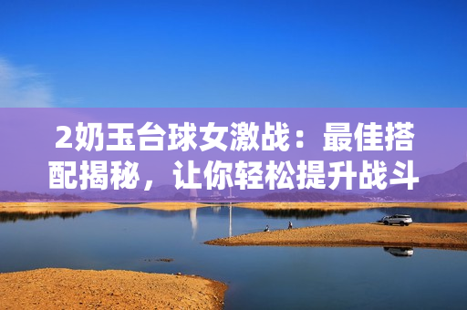 2奶玉台球女激战：最佳搭配揭秘，让你轻松提升战斗力