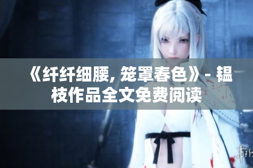 《纤纤细腰, 笼罩春色》- 韫枝作品全文免费阅读