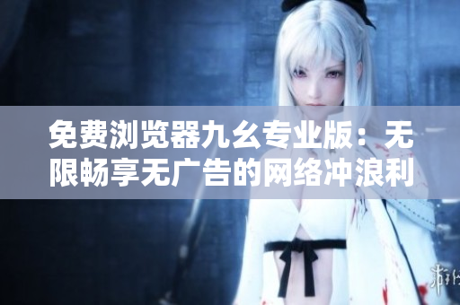 免费浏览器九幺专业版：无限畅享无广告的网络冲浪利器