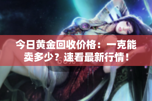 今日黄金回收价格：一克能卖多少？速看最新行情！