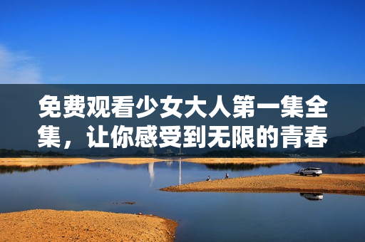 免费观看少女大人第一集全集，让你感受到无限的青春与热血