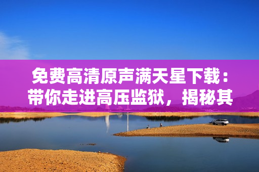 免费高清原声满天星下载：带你走进高压监狱，揭秘其中真相！