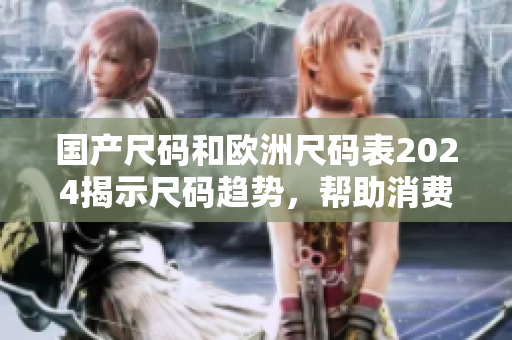 国产尺码和欧洲尺码表2024揭示尺码趋势，帮助消费者购物无忧