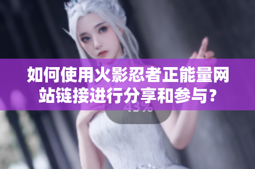 如何使用火影忍者正能量网站链接进行分享和参与？