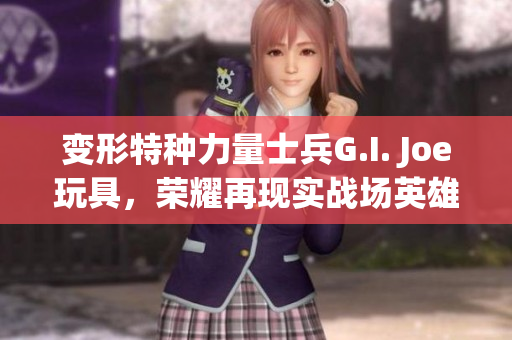变形特种力量士兵G.I. Joe玩具，荣耀再现实战场英雄形象