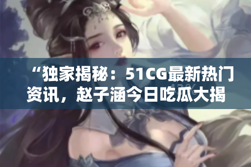 “独家揭秘：51CG最新热门资讯，赵子涵今日吃瓜大揭秘！”
