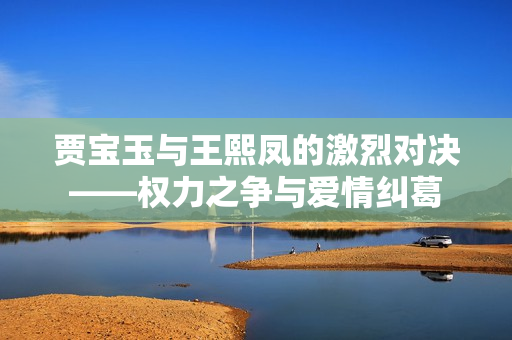 贾宝玉与王熙凤的激烈对决——权力之争与爱情纠葛