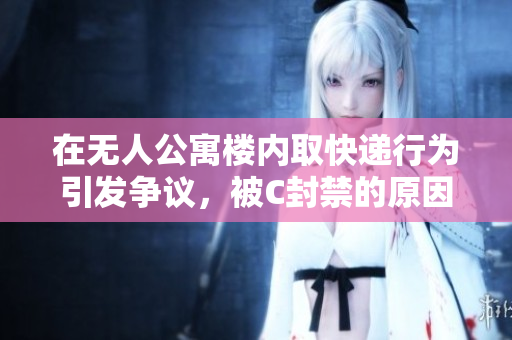 在无人公寓楼内取快递行为引发争议，被C封禁的原因详解