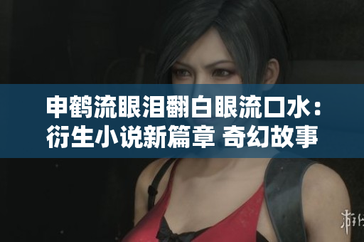 申鹤流眼泪翻白眼流口水：衍生小说新篇章 奇幻故事揭秘！