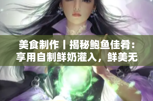 美食制作丨揭秘鲍鱼佳肴：享用自制鲜奶灌入，鲜美无欠！