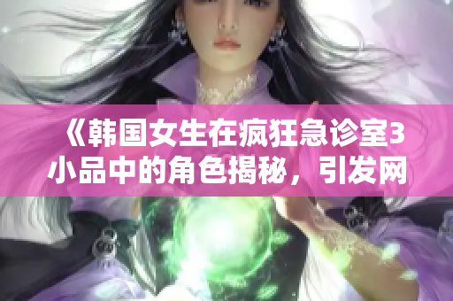 《韩国女生在疯狂急诊室3小品中的角色揭秘，引发网友热议》