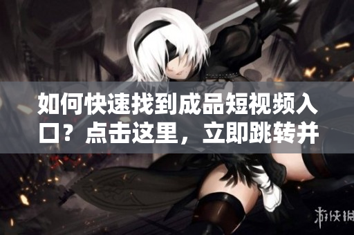 如何快速找到成品短视频入口？点击这里，立即跳转并开始欣赏吧！