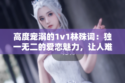 高度宠溺的1v1林殊词：独一无二的爱恋魅力，让人难以抗拒