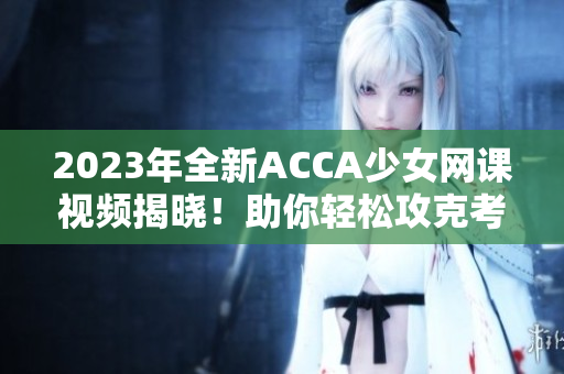 2023年全新ACCA少女网课视频揭晓！助你轻松攻克考试！