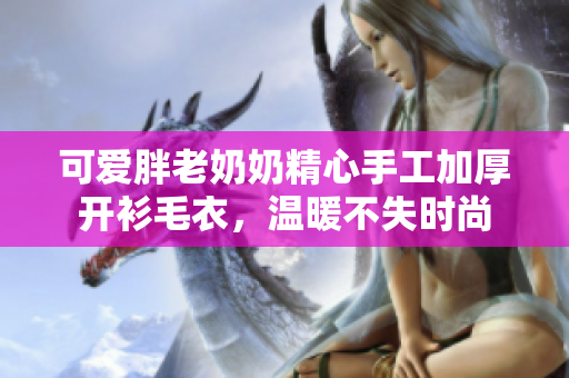 可爱胖老奶奶精心手工加厚开衫毛衣，温暖不失时尚