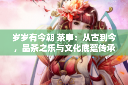 岁岁有今朝 茶事：从古到今，品茶之乐与文化底蕴传承不衰