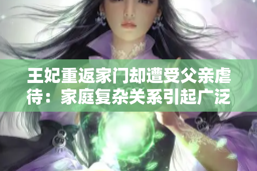 王妃重返家门却遭受父亲虐待：家庭复杂关系引起广泛关注