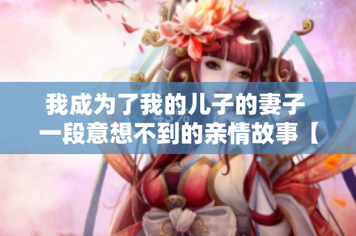 我成为了我的儿子的妻子 一段意想不到的亲情故事【免费阅读】