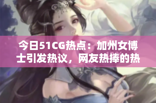 今日51CG热点：加州女博士引发热议，网友热捧的热门大瓜