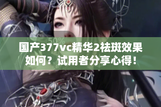 国产377vc精华2祛斑效果如何？试用者分享心得！