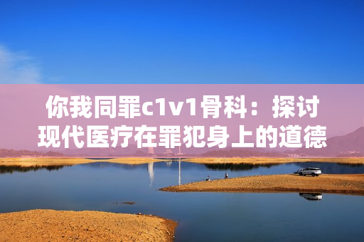你我同罪c1v1骨科：探讨现代医疗在罪犯身上的道德困境