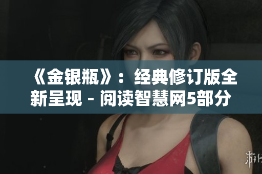 《金银瓶》：经典修订版全新呈现 - 阅读智慧网5部分更新内容