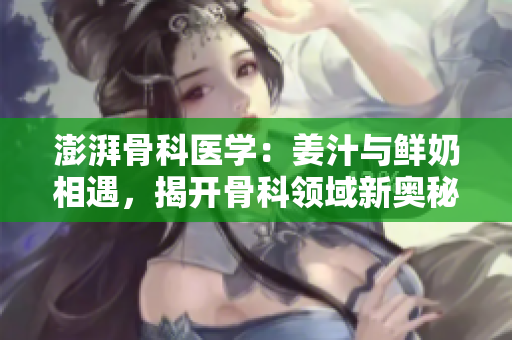 澎湃骨科医学：姜汁与鲜奶相遇，揭开骨科领域新奥秘