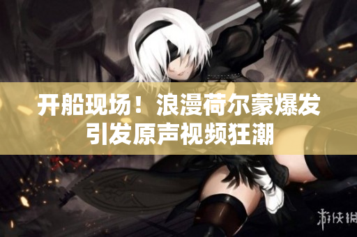 开船现场！浪漫荷尔蒙爆发引发原声视频狂潮