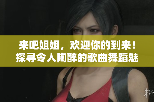 来吧姐姐，欢迎你的到来！探寻令人陶醉的歌曲舞蹈魅力
