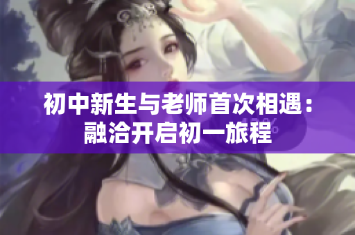 初中新生与老师首次相遇：融洽开启初一旅程