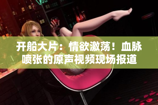 开船大片：情欲激荡！血脉喷张的原声视频现场报道