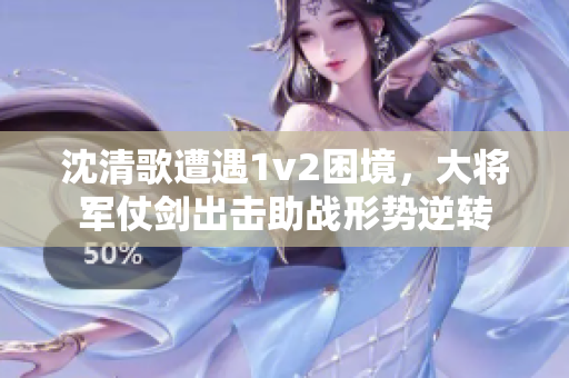 沈清歌遭遇1v2困境，大将军仗剑出击助战形势逆转
