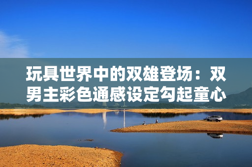 玩具世界中的双雄登场：双男主彩色通感设定勾起童心