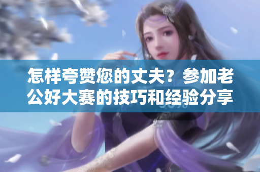怎样夸赞您的丈夫？参加老公好大赛的技巧和经验分享