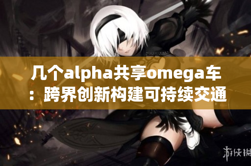 几个alpha共享omega车：跨界创新构建可持续交通生态